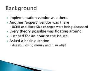    Implementation vendor was there
   Another “expert” vendor was there
    ◦ BCHR and Block Size changes were being discussed
   Every theory possible was floating around
   Listened for an hour to the issues
   Asked a basic question
    ◦ Are you losing money and if so why?
 