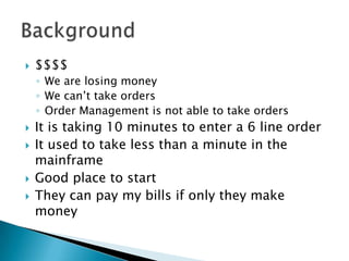    $$$$
    ◦ We are losing money
    ◦ We can’t take orders
    ◦ Order Management is not able to take orders
   It is taking 10 minutes to enter a 6 line order
   It used to take less than a minute in the
    mainframe
   Good place to start
   They can pay my bills if only they make
    money
 