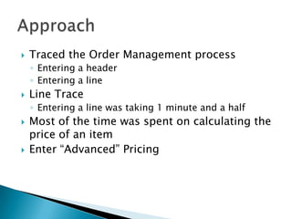    Traced the Order Management process
    ◦ Entering a header
    ◦ Entering a line
   Line Trace
    ◦ Entering a line was taking 1 minute and a half
   Most of the time was spent on calculating the
    price of an item
   Enter “Advanced” Pricing
 