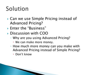   Can we use Simple Pricing instead of
    Advanced Pricing?
   Enter the “Business”
   Discussion with COO
    ◦ Why are you using Advanced Pricing?
      We can make more money.
    ◦ How much more money can you make with
      Advanced Pricing instead of Simple Pricing?
      Don’t know
 