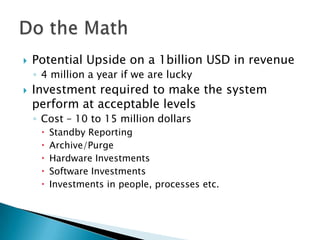    Potential Upside on a 1billion USD in revenue
    ◦ 4 million a year if we are lucky
   Investment required to make the system
    perform at acceptable levels
    ◦ Cost – 10 to 15 million dollars
        Standby Reporting
        Archive/Purge
        Hardware Investments
        Software Investments
        Investments in people, processes etc.
 