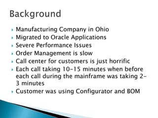    Manufacturing Company in Ohio
   Migrated to Oracle Applications
   Severe Performance Issues
   Order Management is slow
   Call center for customers is just horrific
   Each call taking 10-15 minutes when before
    each call during the mainframe was taking 2-
    3 minutes
   Customer was using Configurator and BOM
 