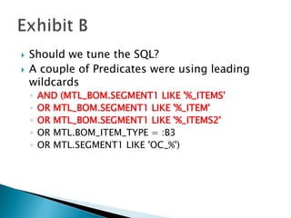    Should we tune the SQL?
   A couple of Predicates were using leading
    wildcards
    ◦   AND (MTL_BOM.SEGMENT1 LIKE '%_ITEMS'
    ◦   OR MTL_BOM.SEGMENT1 LIKE '%_ITEM'
    ◦   OR MTL_BOM.SEGMENT1 LIKE '%_ITEMS2'
    ◦   OR MTL.BOM_ITEM_TYPE = :B3
    ◦   OR MTL.SEGMENT1 LIKE 'OC_%')
 