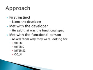    First instinct
    ◦ Blame the developer
   Met with the developer
    ◦ He said that was the functional spec
   Met with the functional person
    ◦ Asked them why they were looking for
        %ITEM
        %ITEMS
        %ITEMS2
        OC_%
 