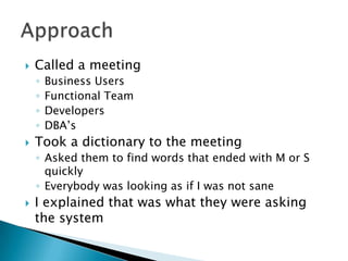    Called a meeting
    ◦   Business Users
    ◦   Functional Team
    ◦   Developers
    ◦   DBA’s
   Took a dictionary to the meeting
    ◦ Asked them to find words that ended with M or S
      quickly
    ◦ Everybody was looking as if I was not sane
   I explained that was what they were asking
    the system
 