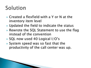   Created a flexfield with a Y or N at the
    inventory item level
   Updated the field to indicate the status
   Rewrote the SQL Statement to use the flag
    instead of the convention
   SQL now used 40 Logical I/O’s
   System speed was so fast that the
    productivity of the call center was up.
 