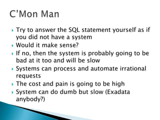    Try to answer the SQL statement yourself as if
    you did not have a system
   Would it make sense?
   If no, then the system is probably going to be
    bad at it too and will be slow
   Systems can process and automate irrational
    requests
   The cost and pain is going to be high
   System can do dumb but slow (Exadata
    anybody?)
 