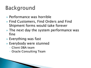    Performance was horrible
   Find Customers, Find Orders and Find
    Shipment forms would take forever
   The next day the system performance was
    fine
   Everything was fast
   Everybody were stunned
    ◦ Client DBA team
    ◦ Oracle Consulting Team
 