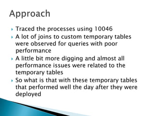    Traced the processes using 10046
   A lot of joins to custom temporary tables
    were observed for queries with poor
    performance
   A little bit more digging and almost all
    performance issues were related to the
    temporary tables
   So what is that with these temporary tables
    that performed well the day after they were
    deployed
 
