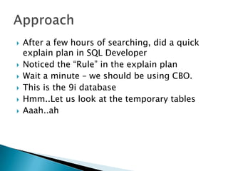    After a few hours of searching, did a quick
    explain plan in SQL Developer
   Noticed the “Rule” in the explain plan
   Wait a minute – we should be using CBO.
   This is the 9i database
   Hmm..Let us look at the temporary tables
   Aaah..ah
 