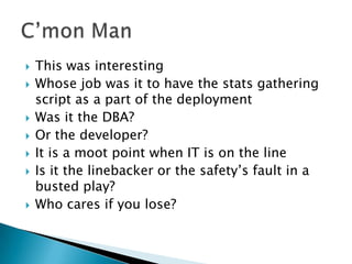    This was interesting
   Whose job was it to have the stats gathering
    script as a part of the deployment
   Was it the DBA?
   Or the developer?
   It is a moot point when IT is on the line
   Is it the linebacker or the safety’s fault in a
    busted play?
   Who cares if you lose?
 