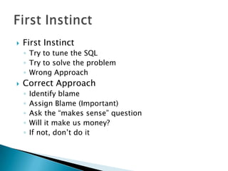    First Instinct
    ◦ Try to tune the SQL
    ◦ Try to solve the problem
    ◦ Wrong Approach
   Correct Approach
    ◦   Identify blame
    ◦   Assign Blame (Important)
    ◦   Ask the “makes sense” question
    ◦   Will it make us money?
    ◦   If not, don’t do it
 