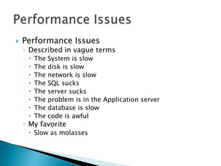    Performance Issues
    ◦ Described in vague terms
        The   System is slow
        The   disk is slow
        The   network is slow
        The   SQL sucks
        The   server sucks
        The   problem is in the Application server
        The   database is slow
        The   code is awful
    ◦ My favorite
      Slow as molasses
 