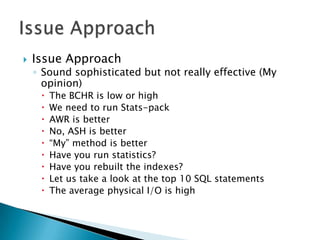    Issue Approach
    ◦ Sound sophisticated but not really effective (My
      opinion)
        The BCHR is low or high
        We need to run Stats-pack
        AWR is better
        No, ASH is better
        “My” method is better
        Have you run statistics?
        Have you rebuilt the indexes?
        Let us take a look at the top 10 SQL statements
        The average physical I/O is high
 