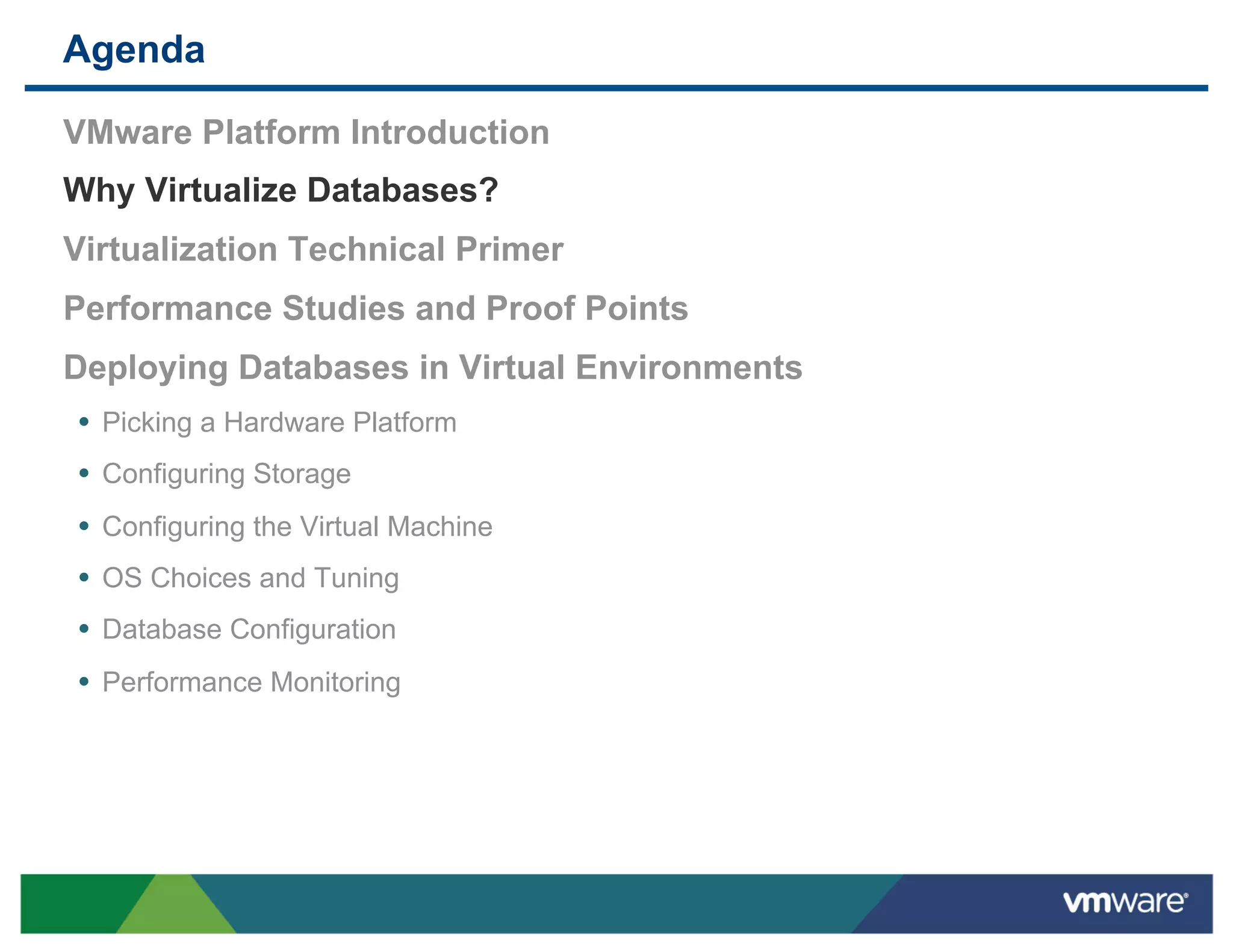 Agenda

 VMware Platform Introduction
 Why Virtualize Databases?
 Virtualization Technical Primer
 Performance Studies and Proof Points
 Deploying Databases in Virtual Environments
 •  Picking a Hardware Platform
 •  Configuring Storage
 •  Configuring the Virtual Machine
 •  OS Choices and Tuning
 •  Database Configuration
 •  Performance Monitoring
 
