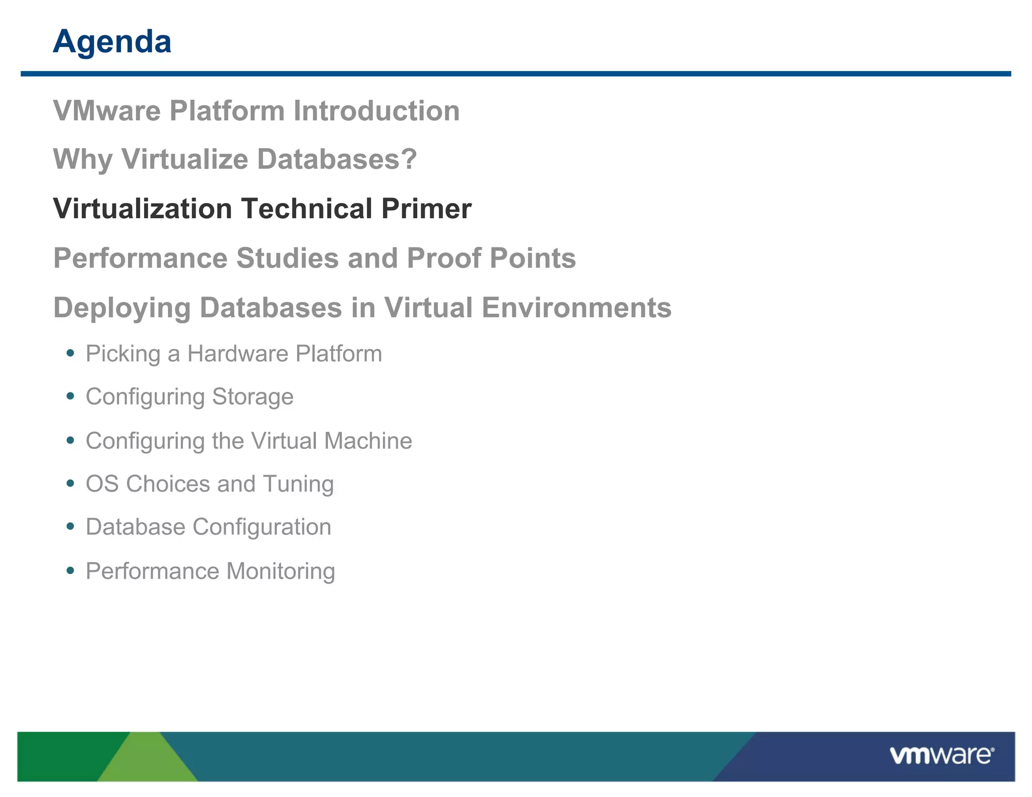Agenda

 VMware Platform Introduction
 Why Virtualize Databases?
 Virtualization Technical Primer
 Performance Studies and Proof Points
 Deploying Databases in Virtual Environments
 •  Picking a Hardware Platform
 •  Configuring Storage
 •  Configuring the Virtual Machine
 •  OS Choices and Tuning
 •  Database Configuration
 •  Performance Monitoring
 