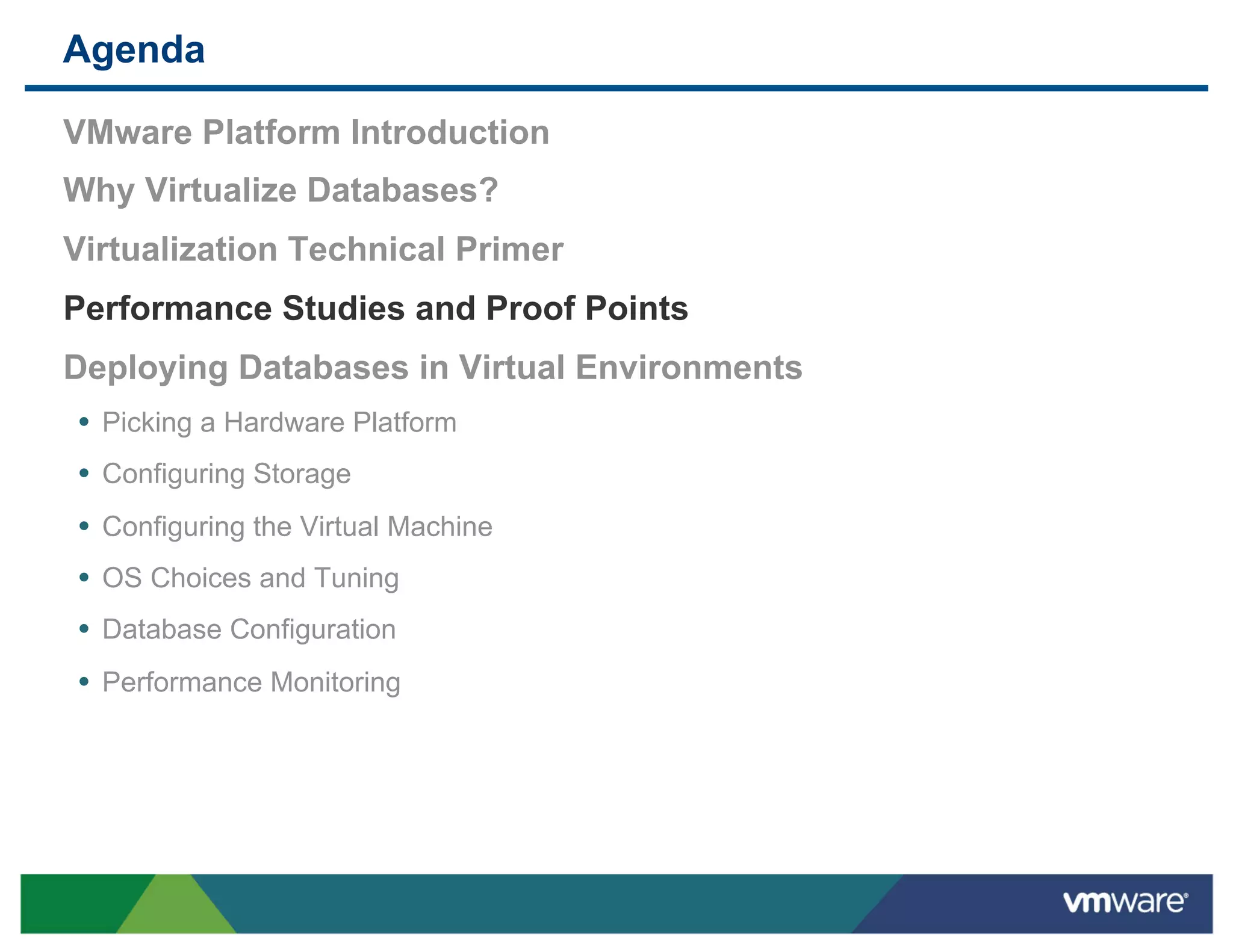 Agenda

 VMware Platform Introduction
 Why Virtualize Databases?
 Virtualization Technical Primer
 Performance Studies and Proof Points
 Deploying Databases in Virtual Environments
 •  Picking a Hardware Platform
 •  Configuring Storage
 •  Configuring the Virtual Machine
 •  OS Choices and Tuning
 •  Database Configuration
 •  Performance Monitoring
 