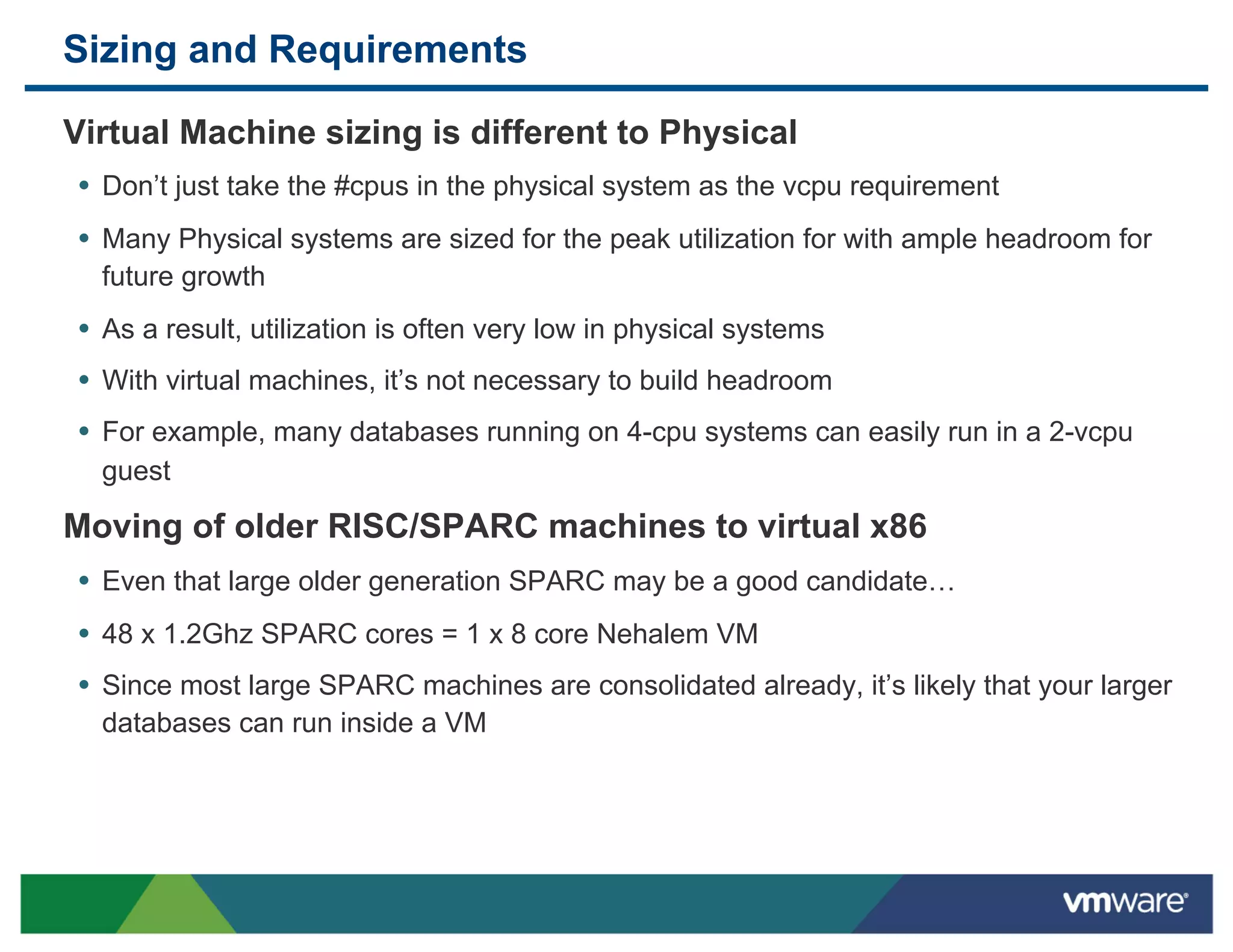 Sizing and Requirements

 Virtual Machine sizing is different to Physical
 •  Don’t just take the #cpus in the physical system as the vcpu requirement
 •  Many Physical systems are sized for the peak utilization for with ample headroom for
   future growth
 •  As a result, utilization is often very low in physical systems
 •  With virtual machines, it’s not necessary to build headroom
 •  For example, many databases running on 4-cpu systems can easily run in a 2-vcpu
   guest

 Moving of older RISC/SPARC machines to virtual x86
 •  Even that large older generation SPARC may be a good candidate…
 •  48 x 1.2Ghz SPARC cores = 1 x 8 core Nehalem VM
 •  Since most large SPARC machines are consolidated already, it’s likely that your larger
   databases can run inside a VM
 