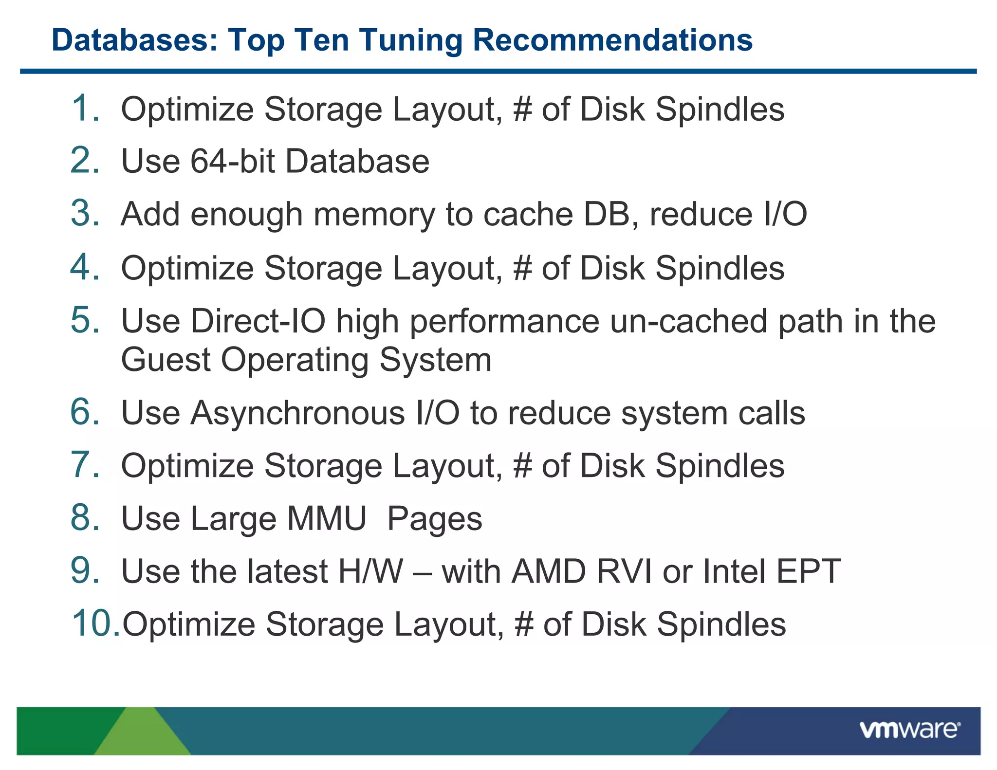 Databases: Top Ten Tuning Recommendations

 1.    Optimize Storage Layout, # of Disk Spindles
 2.    Use 64-bit Database
 3.    Add enough memory to cache DB, reduce I/O
 4.    Optimize Storage Layout, # of Disk Spindles
 5.    Use Direct-IO high performance un-cached path in the
       Guest Operating System
 6.  Use Asynchronous I/O to reduce system calls
 7.  Optimize Storage Layout, # of Disk Spindles
 8.  Use Large MMU Pages
 9.  Use the latest H/W – with AMD RVI or Intel EPT
 10. Optimize Storage Layout, # of Disk Spindles
 