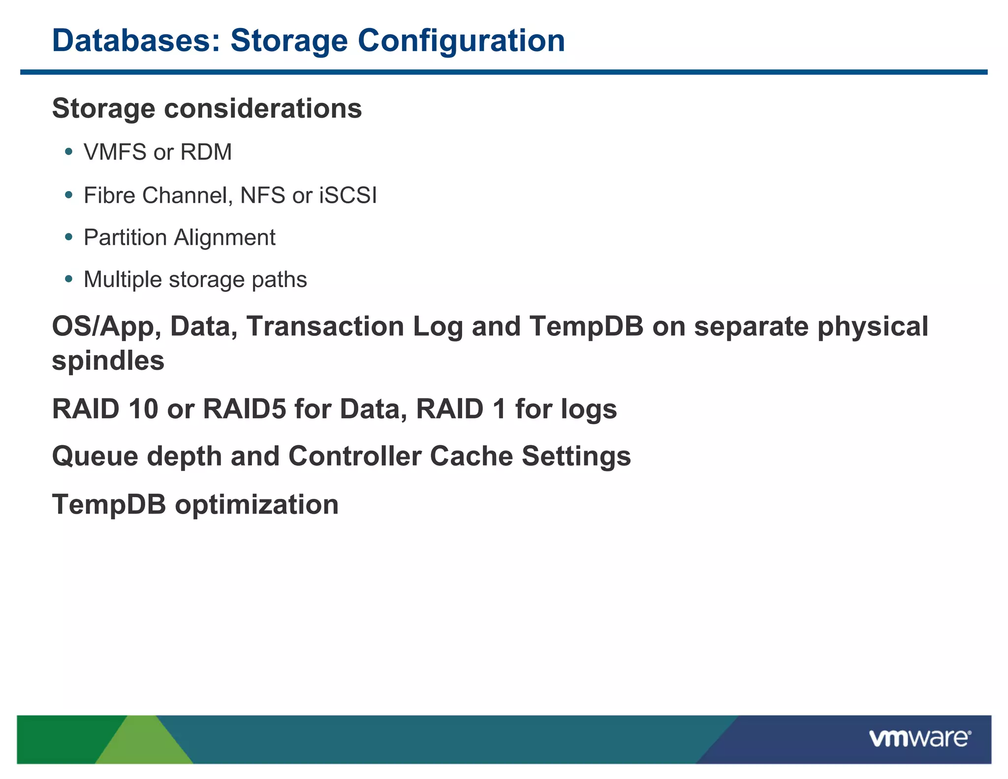 Databases: Storage Configuration

 Storage considerations
 •  VMFS or RDM
 •  Fibre Channel, NFS or iSCSI
 •  Partition Alignment
 •  Multiple storage paths
 OS/App, Data, Transaction Log and TempDB on separate physical
 spindles
 RAID 10 or RAID5 for Data, RAID 1 for logs
 Queue depth and Controller Cache Settings
 TempDB optimization
 