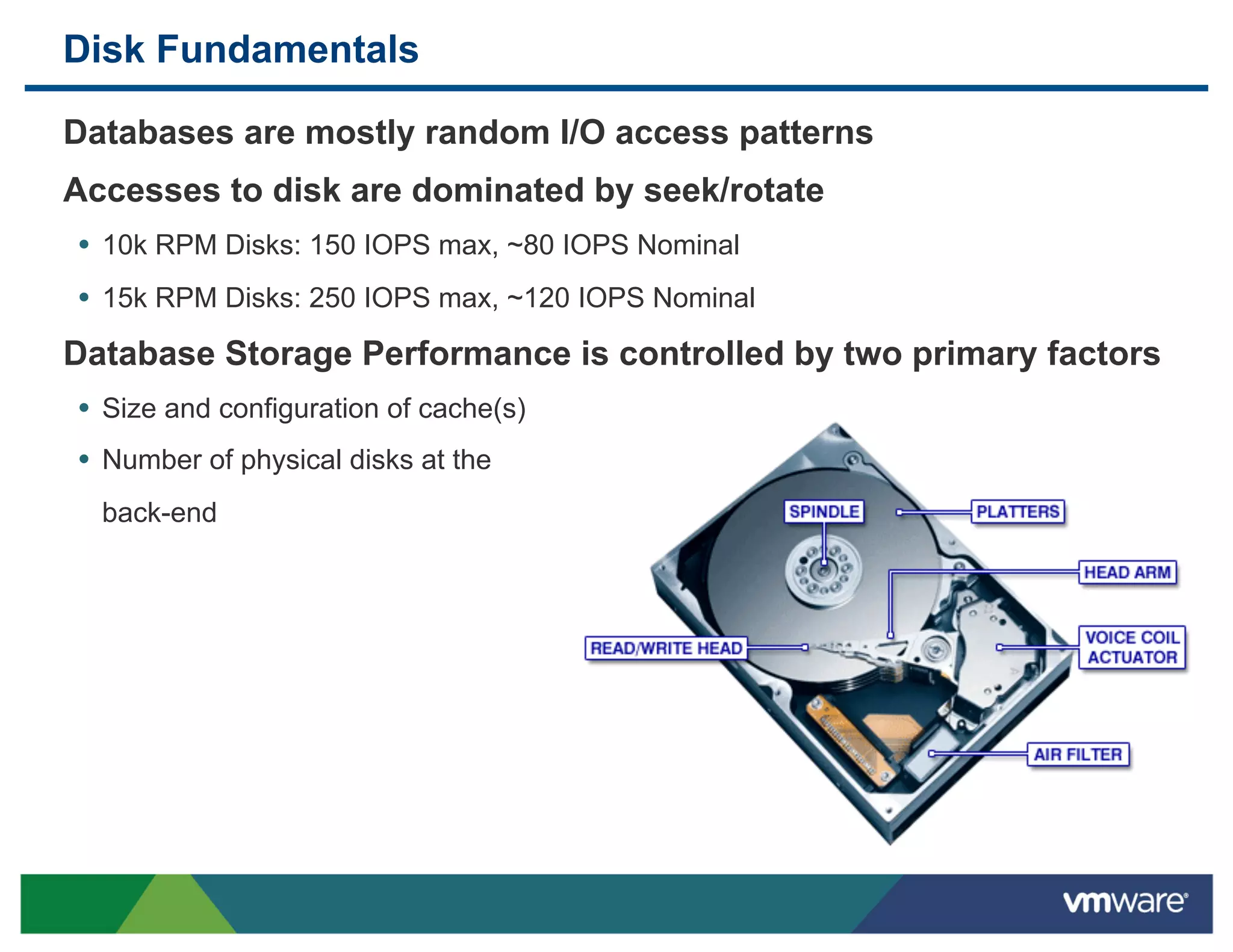 Disk Fundamentals

 Databases are mostly random I/O access patterns
 Accesses to disk are dominated by seek/rotate
 •  10k RPM Disks: 150 IOPS max, ~80 IOPS Nominal
 •  15k RPM Disks: 250 IOPS max, ~120 IOPS Nominal
 Database Storage Performance is controlled by two primary factors
 •  Size and configuration of cache(s)
 •  Number of physical disks at the
  back-end
 