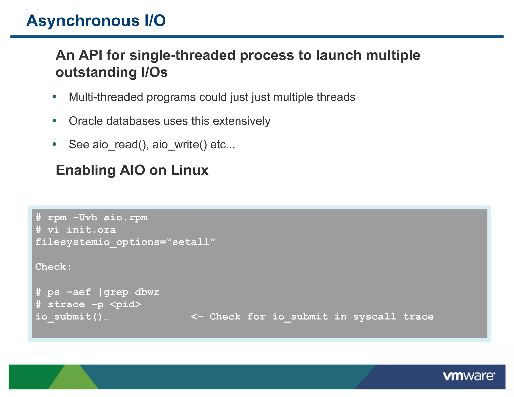 Asynchronous I/O

    An API for single-threaded process to launch multiple
    outstanding I/Os
   •  Multi-threaded programs could just just multiple threads
   •  Oracle databases uses this extensively
   •  See aio_read(), aio_write() etc...

    Enabling AIO on Linux


 # rpm -Uvh aio.rpm
 # vi init.ora
 filesystemio_options=“setall”

 Check:

 # ps –aef |grep dbwr
 # strace –p <pid>
 io_submit()…                  <- Check for io_submit in syscall trace
 