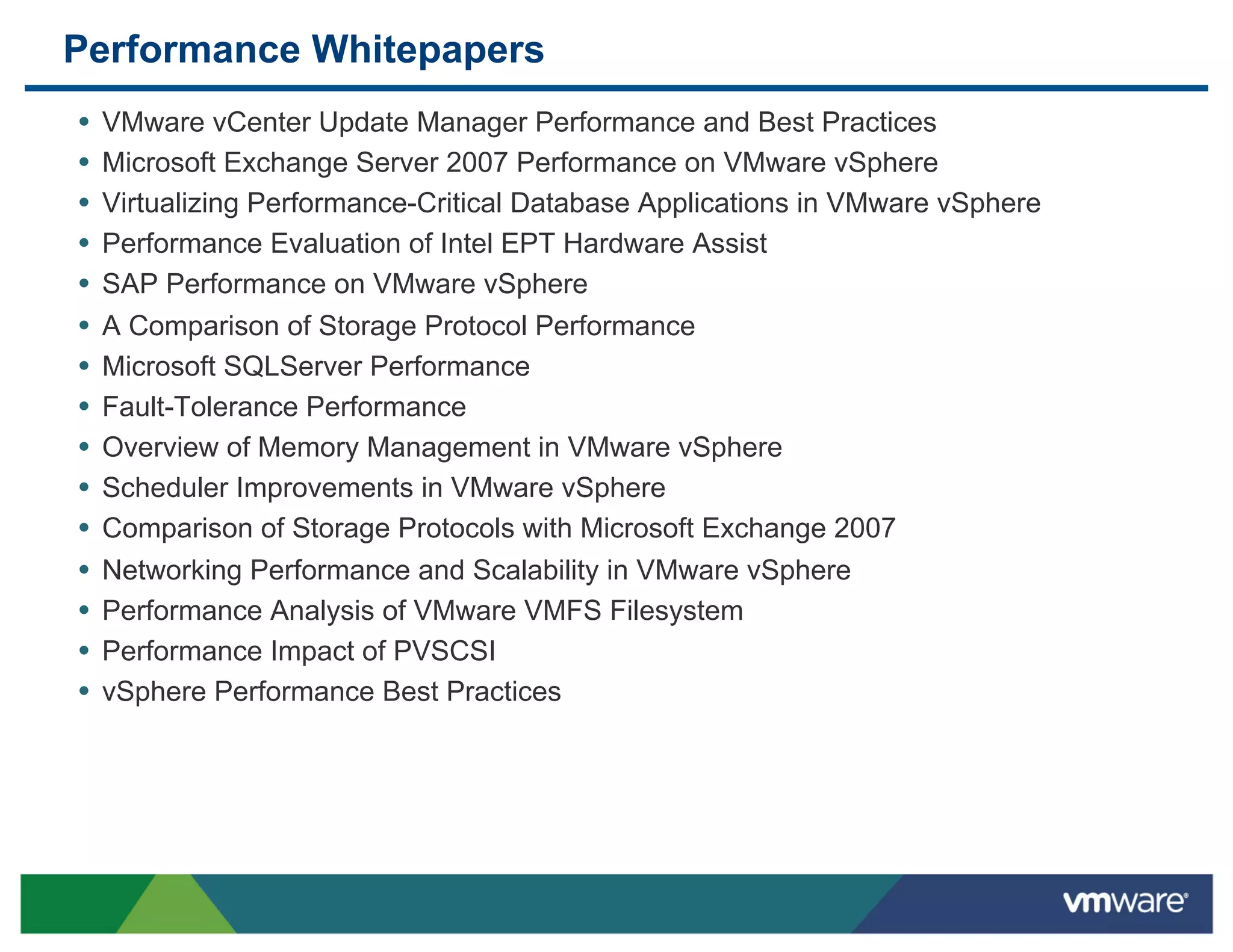 Performance Whitepapers
•  VMware vCenter Update Manager Performance and Best Practices
•  Microsoft Exchange Server 2007 Performance on VMware vSphere
•  Virtualizing Performance-Critical Database Applications in VMware vSphere
•  Performance Evaluation of Intel EPT Hardware Assist
•  SAP Performance on VMware vSphere
•  A Comparison of Storage Protocol Performance
•  Microsoft SQLServer Performance
•  Fault-Tolerance Performance
•  Overview of Memory Management in VMware vSphere
•  Scheduler Improvements in VMware vSphere
•  Comparison of Storage Protocols with Microsoft Exchange 2007
•  Networking Performance and Scalability in VMware vSphere
•  Performance Analysis of VMware VMFS Filesystem
•  Performance Impact of PVSCSI
•  vSphere Performance Best Practices
 