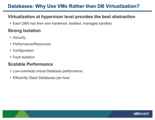 Databases: Why Use VMs Rather than DB Virtualization?

 Virtualization at hypervisor level provides the best abstraction
 •  Each DBA has their own hardened, isolated, managed sandbox
 Strong Isolation
 •  Security
 •  Performance/Resources
 •  Configuration
 •  Fault Isolation
 Scalable Performance
 •  Low-overhead virtual Database performance
 •  Efficiently Stack Databases per-host
 
