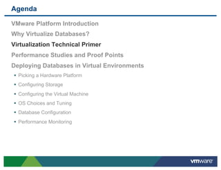 Agenda

 VMware Platform Introduction
 Why Virtualize Databases?
 Virtualization Technical Primer
 Performance Studies and Proof Points
 Deploying Databases in Virtual Environments
 •  Picking a Hardware Platform
 •  Configuring Storage
 •  Configuring the Virtual Machine
 •  OS Choices and Tuning
 •  Database Configuration
 •  Performance Monitoring
 