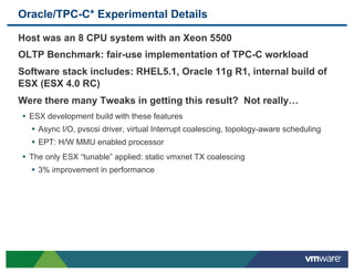 Oracle/TPC-C* Experimental Details

 Host was an 8 CPU system with an Xeon 5500
 OLTP Benchmark: fair-use implementation of TPC-C workload
 Software stack includes: RHEL5.1, Oracle 11g R1, internal build of
 ESX (ESX 4.0 RC)
 Were there many Tweaks in getting this result? Not really…
 •  ESX development build with these features
   !  Async I/O, pvscsi driver, virtual Interrupt coalescing, topology-aware scheduling
   !  EPT: H/W MMU enabled processor
 •  The only ESX “tunable” applied: static vmxnet TX coalescing
   !  3% improvement in performance
 