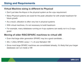 Sizing and Requirements

 Virtual Machine sizing is different to Physical
 •  Don’t just take the #cpus in the physical system as the vcpu requirement
 •  Many Physical systems are sized for the peak utilization for with ample headroom for
   future growth
 •  As a result, utilization is often very low in physical systems
 •  With virtual machines, it’s not necessary to build headroom
 •  For example, many databases running on 4-cpu systems can easily run in a 2-vcpu
   guest

 Moving of older RISC/SPARC machines to virtual x86
 •  Even that large older generation SPARC may be a good candidate…
 •  48 x 1.2Ghz SPARC cores = 1 x 8 core Nehalem VM
 •  Since most large SPARC machines are consolidated already, it’s likely that your larger
   databases can run inside a VM
 