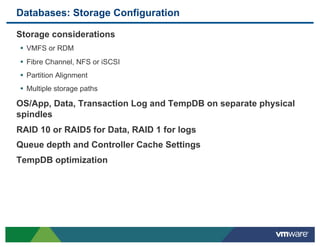 Databases: Storage Configuration

 Storage considerations
 •  VMFS or RDM
 •  Fibre Channel, NFS or iSCSI
 •  Partition Alignment
 •  Multiple storage paths
 OS/App, Data, Transaction Log and TempDB on separate physical
 spindles
 RAID 10 or RAID5 for Data, RAID 1 for logs
 Queue depth and Controller Cache Settings
 TempDB optimization
 