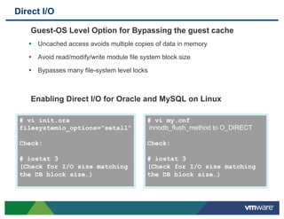 Direct I/O

    Guest-OS Level Option for Bypassing the guest cache
   •  Uncached access avoids multiple copies of data in memory
   •  Avoid read/modify/write module file system block size
   •  Bypasses many file-system level locks



    Enabling Direct I/O for Oracle and MySQL on Linux

 # vi init.ora                              # vi my.cnf
 filesystemio_options=“setall”              innodb_flush_method to O_DIRECT

 Check:                                     Check:

 # iostat 3                                 # iostat 3
 (Check for I/O size matching               (Check for I/O size matching
 the DB block size…)                        the DB block size…)
 