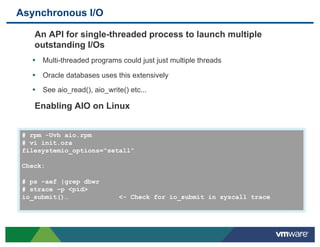 Asynchronous I/O

    An API for single-threaded process to launch multiple
    outstanding I/Os
   •  Multi-threaded programs could just just multiple threads
   •  Oracle databases uses this extensively
   •  See aio_read(), aio_write() etc...

    Enabling AIO on Linux


 # rpm -Uvh aio.rpm
 # vi init.ora
 filesystemio_options=“setall”

 Check:

 # ps –aef |grep dbwr
 # strace –p <pid>
 io_submit()…                  <- Check for io_submit in syscall trace
 