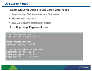 Use Large Pages

    Guest-OS Level Option to use Large MMU Pages
   •  Maps the large SGA region with fewer TLB entries
   •  Reduces MMU overheads
   •  ESX 3.5 Uniquely Supports Large Pages!

    Enabling Large Pages on Linux

 # vi /etc/sysctl.conf
 (add the following lines:)

 vm/nr_hugepages=2048
 vm/hugetlb_shm_group=55

 # cat /proc/vminfo |grep Huge
 HugePages_Total: 1024
 HugePages_Free:    940
 Hugepagesize:     2048 kB
 