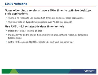 Linux Versions

 Some older Linux versions have a 1Khz timer to optimize desktop-
 style applications
 •  There is no reason to use such a high timer rate on server-class applications
 •  The timer rate on 4vcpu Linux guests is over 70,000 per second!
 Use RHEL >5.1 or latest tickless timer kernels
 •  Install 2.6.18-53.1.4 kernel or later
 •  Put divider=10 on the end of the kernel line in grub.conf and reboot, or default on
   tickless kernel
 •  All the RHEL clones (CentOS, Oracle EL, etc.) work the same way
 