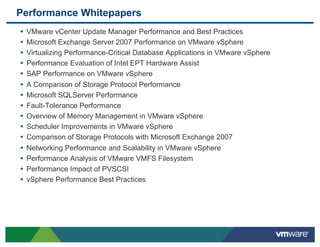 Performance Whitepapers
•  VMware vCenter Update Manager Performance and Best Practices
•  Microsoft Exchange Server 2007 Performance on VMware vSphere
•  Virtualizing Performance-Critical Database Applications in VMware vSphere
•  Performance Evaluation of Intel EPT Hardware Assist
•  SAP Performance on VMware vSphere
•  A Comparison of Storage Protocol Performance
•  Microsoft SQLServer Performance
•  Fault-Tolerance Performance
•  Overview of Memory Management in VMware vSphere
•  Scheduler Improvements in VMware vSphere
•  Comparison of Storage Protocols with Microsoft Exchange 2007
•  Networking Performance and Scalability in VMware vSphere
•  Performance Analysis of VMware VMFS Filesystem
•  Performance Impact of PVSCSI
•  vSphere Performance Best Practices
 