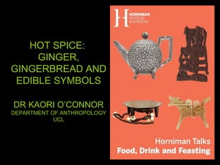 HOT SPICE:
GINGER,
GINGERBREAD AND
EDIBLE SYMBOLS
DR KAORI O’CONNOR
DEPARTMENT OF ANTHROPOLOGY
UCL
 