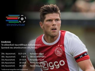 Eredivisie
Το ολλανδικό πρωτάθλημα ποδοσφαίρου
ζωντανά και αποκλειστικά στη Nova!
29η Αγωνιστική 31/3-1/4 Χρόνιγκεν-Αγιαξ
30η Αγωνιστική 7-8/4 Τβέντε-Φέγενορντ
31η Αγωνιστική 14-15/4 Αϊντχόφεν-Αγιαξ
32η Αγωνιστική 18-19/4 Ρόντα-Αϊντχόφεν
33η Αγωνιστική 28-29/4 Άγιαξ-Άλκμααρ
*ενδεικτικά παιχνίδια ανά αγωνιστική
 