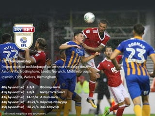 EFL Championship
Γνήσιο αγγλικό ποδόσφαιρό με ιστορικές ομάδες όπως η
Αston Villa, Nottingham, Leeds, Norwich, Middlesbrough,
Ipswich, QPR, Wolves, Birmingham.
40η Αγωνιστική 2-3/4 Φούλαμ-Λιντς
41η Αγωνιστική 7-8/4 Λιντς-Σάντερλαντ
43η Αγωνιστική 14-15/4 Α.Βίλα-Λιντς
44η Αγωνιστική 21-22/4 Κάρντιφ-Νότιγχαμ
45η Αγωνιστική 28-29/4 Χαλ-Κάρντιφ
*ενδεικτικά παιχνίδια ανά αγωνιστική
 