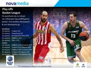 Play offs
Basket League
Οι θμιτελικοί και οι τελικοί
του ελλθνικοφ πρωτακλιματοσ
basket ςτα κανάλια Novasports
& ςτο Novasports.gr
Ημιτελικοί
1οι αγώνεσ Σετάρτθ 4/5
2οι αγώνεσ Παραςκευι 6/5
3οι αγώνεσ Δευτζρα 9/5-Σρίτθ 10/5
4οι αγώνεσ ΢άββατο 14/5
5οι αγώνεσ Σρίτθ 17/5
Σελικοί
1οι αγώνεσ ΢άββατο 21/5-Κυριακι 22/5
2οι αγώνεσ Σετάρτθ 25/5-Πζμπτθ 26/5
3οι αγώνεσ ΢άββατο 28/5-Κυριακι 29/5
4οι αγώνεσ Σετάρτθ 1/6-Πζμπτθ 2/6
5οι αγώνεσ ΢άββατο 4/6-Κυριακι 5/6
*Σο πρόγραμμα ενδζχεται να τροποποιθκεί.
 