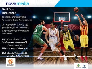 Final Four
Euroleague
To Final Four ςτα κανάλια
Novasports & ςτο Novasports.gr
Οι 4 κορυφαίεσ ομάδεσ τθσ
φετινισ ςεηόν κα λφςουν τισ
διαφορζσ τουσ ςτο Mercedes
Benz Arena.
13/5 Α’ Ημιτελικόσ 19:00
Φενέρμπαχτςε-Λαμποράλ
Β’ Ημιτελικόσ 22:00
ΤΣΣΚΑ-Λοκομοτίβ Κουμπάν
15/5 Μικρόσ Τελικόσ 18:00
Μεγάλοσ Τελικόσ 21:00
 