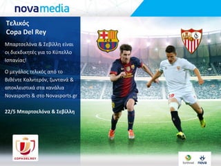 Τελικόσ
Copa Del Rey
Μπαρτςελόνα & ΢εβίλλθ είναι
οι διεκδικθτζσ για το Κφπελλο
Ιςπανίασ!
Ο μεγάλοσ τελικόσ από το
Βικζντε Καλντερόν, ηωντανά &
αποκλειςτικά ςτα κανάλια
Novasports & ςτο Novasports.gr
22/5 Μπαρτςελόνα & Σεβίλλη
 