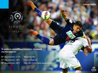 Σο γαλλικό πρωτάκλθμα ςυνεχίηει δυναμικά
ςτα Novasports!
36η Αγωνιςτική: 5-7/5 Μαρςζιγ-Νισ
37η Αγωνιςτική: 13/5 ΢.Ετιζν-Παρί ΢Ζ
38η Αγωνιςτική: 20/5 Λιόν-Νισ (τελευταία αγωνιςτική)
 