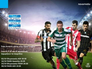 Ένασ δυνατόσ μινασ ςτθν Super League!
΢τθν 6θ,7θ,8θ και 9θ αγωνιςτικι
ξεχωρίηουν τα παιχνίδια:
02/10 Ολυμπιακόσ-ΑΕΚ 20:30
16/10 ΠΑΟΚ-Ηρακλισ 20:30
23/10 Ολυμπιακόσ-ΠΑΟΚ 20:30
30/10 ΠΑΟΚ-ΑΕΚ 19:30
 