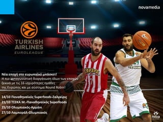 Νζα εποχι ςτο ευρωπαϊκό μπάςκετ!
Η πιο ανταγωνιςτική διοργάνωςη όλων των εποχών
ξεκινά με τισ 16 ιςχυρότερεσ ομάδεσ
τησ Ευρώπησ και με ςφςτημα Round Robin!
14/10 Πανακθναϊκόσ Superfoods-Ζαλγκίρισ
21/10 Σ΢΢ΚΑ Μ.-Πανακθναϊκόσ Superfoods
25/10 Ολυμπιακόσ-Αρμάνι
27/10 Λαμποράλ-Ολυμπιακόσ
 