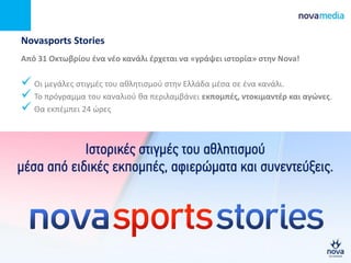 Novasports Stories
Από 31 Οκτωβρίου ζνα νζο κανάλι ζρχεται να «γράψει ιςτορία» ςτθν Νova!
 Οι μεγάλεσ ςτιγμζσ του αθλητιςμοφ ςτην Ελλάδα μζςα ςε ζνα κανάλι.
 Το πρόγραμμα του καναλιοφ θα περιλαμβάνει εκπομπζσ, ντοκιμαντζρ και αγϊνεσ.
 Θα εκπζμπει 24 ώρεσ
 