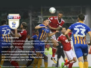 EFL Championship
Γνιςιο αγγλικό ποδόςφαιρό με ιςτορικζσ ομάδεσ όπωσ θ
Αston Villa, Nottingham, Leeds, Norwich, Middlesbrough,
Ipswich, QPR, Wolves, Birmingham.
8-9/9 6η Αγωνιςτική Sheffield Wednesday - Nottigham Forest
15-16/9 8η Αγωνιςτική Barnsley - Aston Villa
22-24/9 9η Αγωνιςτική Aston Villa - Nottigham Forest
29-30/9 11η Αγωνιςτική QPR - Fulham
*ενδεικτικά παιχνίδια ανά αγωνιςτικι
 