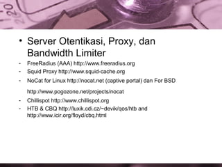 • Server Otentikasi, Proxy, dan
Bandwidth Limiter
-

FreeRadius (AAA) http://www.freeradius.org
Squid Proxy http://www.squid-cache.org

-

NoCat for Linux http://nocat.net (captive portal) dan For BSD
http://www.pogozone.net/projects/nocat

-

Chillispot http://www.chillispot.org
HTB & CBQ http://luxik.cdi.cz/~devik/qos/htb and
http://www.icir.org/floyd/cbq.html

 