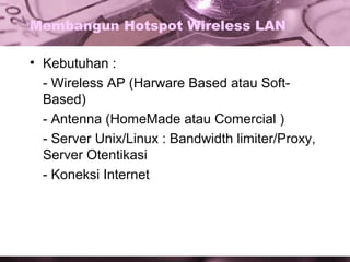 Membangun Hotspot Wireless LAN
• Kebutuhan :
- Wireless AP (Harware Based atau SoftBased)
- Antenna (HomeMade atau Comercial )
- Server Unix/Linux : Bandwidth limiter/Proxy,
Server Otentikasi
- Koneksi Internet

 